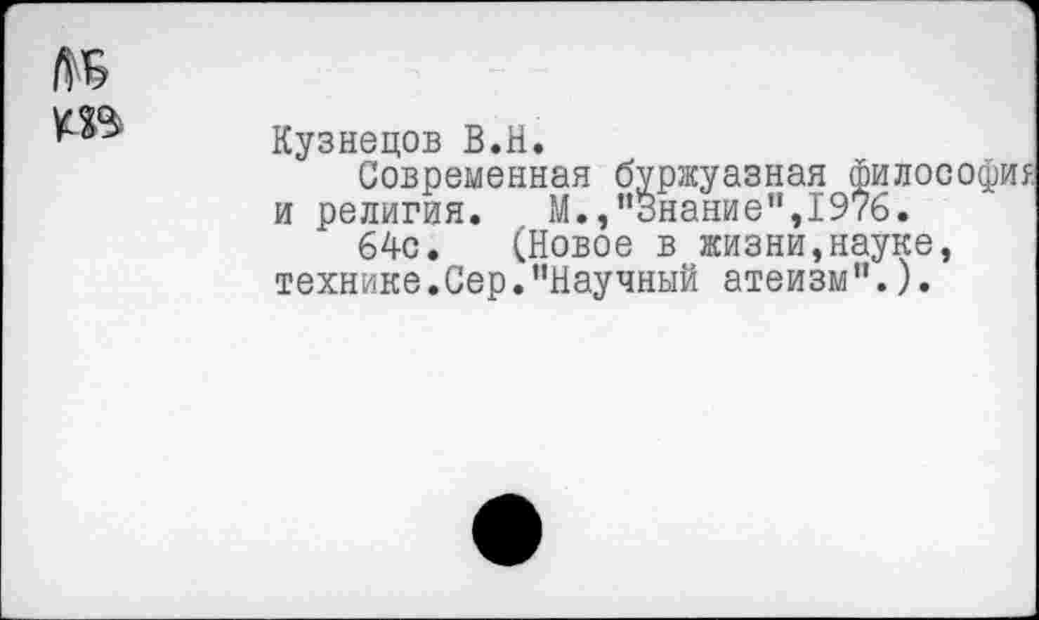 ﻿Кузнецов В.Н.
Современная буржуазная философия и религия.	М.,"Знание”,1976.
64с. (Новое в жизни,науке, технике.Сер.“Научный атеизм".).